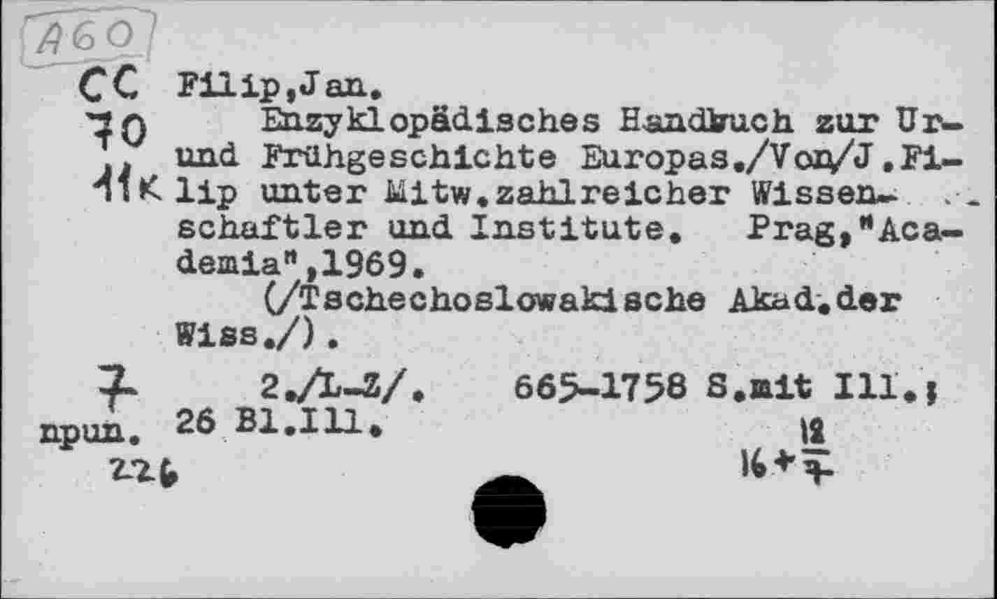 ﻿AGO I
CC Filip, J an.
70 _ Enzyklopädisches Handbuch zur Ur— j und Frühgeschichte Europas ./Vox/J ,Fi-TiKlip unter Mitw.zahlreicher Wissen-
schaftler und Institute. Prag,’•Academia" ,1969.
(/Tschechoslowakische Akad.der Wiss./).
X 2,/L-Z/
npun. 26 Bl.111.
665-1758 S•nit Ill\ і №